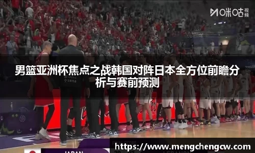男篮亚洲杯焦点之战韩国对阵日本全方位前瞻分析与赛前预测