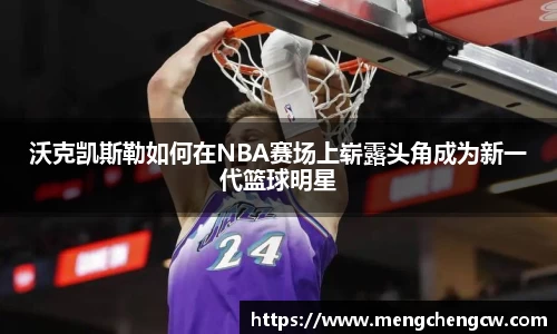 沃克凯斯勒如何在NBA赛场上崭露头角成为新一代篮球明星