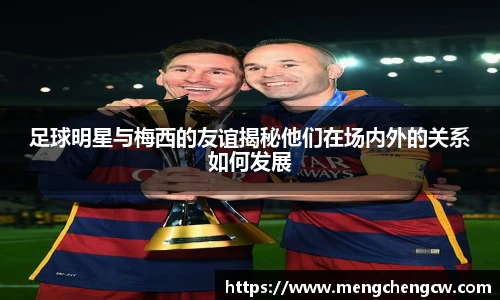 足球明星与梅西的友谊揭秘他们在场内外的关系如何发展