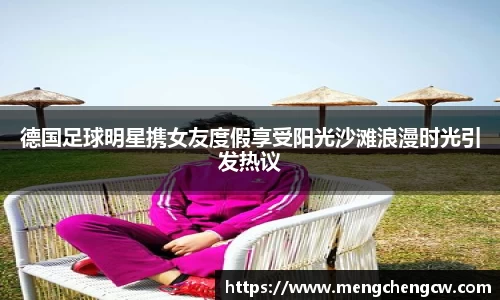 德国足球明星携女友度假享受阳光沙滩浪漫时光引发热议